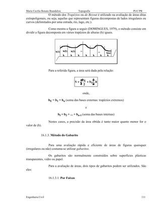 Maria Cecília Bonato Brandalize Topografia PUC/PR
Engenharia Civil 111
O método dos Trapézios ou de Bezout é utilizado na avaliação de áreas ditas
extrapoligonais, ou seja, aquelas que representam figuras decompostas de lados irregulares ou
curvos (delimitados por uma estrada, rio, lago, etc.).
Como mostra a figura a seguir (DOMINGUES, 1979), o método consiste em
dividir a figura decomposta em vários trapézios de alturas (h) iguais.
Para a referida figura, a área será dada pela relação:
S
b
b hE
I= +






2
.
onde,
bE = b1 + bn (soma das bases externas: trapézios extremos)
e
bI = b2 + ... + bn-1 (soma das bases internas)
Nestes casos, a precisão da área obtida é tanto maior quanto menor for o
valor de (h).
16.1.3. Método do Gabarito
Para uma avaliação rápida e eficiente de áreas de figuras quaisquer
(irregulares ou não) costuma-se utilizar gabaritos.
Os gabaritos são normalmente construídos sobre superfícies plásticas
transparentes, vidro ou papel.
Para a avaliação de áreas, dois tipos de gabaritos podem ser utilizados. São
eles:
16.1.3.1. Por Faixas
 