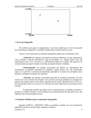 Maria Cecília Bonato Brandalize Topografia PUC/PR
Engenharia Civil -9-
3. Erros em Topografia
Por melhores que sejam os equipamentos e por mais cuidado que se tome ao proceder
um levantamento topográfico, as medidas obtidas jamais estarão isentas de erros.
Assim, os erros pertinentes às medições topográficas podem ser classificados como:
a)Naturais: são aqueles ocasionados por fatores ambientais, ou seja, temperatura,
vento, refração e pressão atmosféricas, ação da gravidade, etc.. Alguns destes erros são
classificados como erros sistemáticos e dificilmente podem ser evitados. São passíveis de
correção desde que sejam tomadas as devidas precauções durante a medição.
b)Instrumentais: são aqueles ocasionados por defeitos ou imperfeições dos
instrumentos ou aparelhos utilizados nas medições. Alguns destes erros são classificados
como erros acidentais e ocorrem ocasionalmente, podendo ser evitados e/ou corrigidos com a
aferição e calibragem constante dos aparelhos.
c)Pessoais: são aqueles ocasionados pela falta de cuidado do operador. Os mais
comuns são: erro na leitura dos ângulos, erro na leitura da régua graduada, na contagem do
número de trenadas, ponto visado errado, aparelho fora de prumo, aparelho fora de nível, etc..
São classificados como erros grosseiros e não devem ocorrer jamais pois não são passíveis de
correção.
É importante ressaltar que alguns erros se anulam durante a medição ou durante o
processo de cálculo. Portanto, um levantamento que aparentemente não apresenta erros, não
significa estar necessariamente correto.
4. Grandezas Medidas num Levantamento Topográfico
Segundo GARCIA e PIEDADE (1984) as grandezas medidas em um levantamento
topográfico podem ser de dois tipos: angulares e lineares.
 