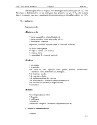 Maria Cecília Bonato Brandalize Topografia PUC/PR
-119-
Embora os princípios da projeção ótica de imagens tivessem surgido 350 a.C., com
Aristóteles, a Fotogrametria só foi empregada pela primeira vez em 1849, pelo exército
francês e, portanto, logo após o surgimento do primeiro processo fotográfico prático, em 1839.
18.5. Aplicações
As principais são:
a)Elaboração de
îmapas topográficos (planialtimétricos)
îmapas temáticos (solos, vegetação, relevo)
îfotoíndices e mosaicos
Segundo a finalidade a que os mapas se destinam, define-se:
îa escala da fotografia
îo tipo de câmara a ser utilizada
îo tipo de filme
îa quantidade de pontos de apoio etc.
b)Projetos
îrodoviários
îferroviários
îde obras de artes especiais como: pontes, bueiros, encanamentos,
oleodutos, linhas de transmissão, barragens...
îde controle à erosão
îde controle às cheias
îde melhoramento de rios e portos
îde planejamento e desenvolvimento urbano e rural
îde restauração/conservação de patrimônios
îambientais
c)Estudos
îpedológicos (ou de solos)
îflorestais
îgeológicos
îclimáticos
îmédicos e cirúrgicos (através de fotografias de raio X)
d)Tributação e cadastramento
îurbano
 
