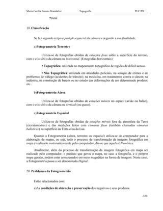 Maria Cecília Bonato Brandalize Topografia PUC/PR
-120-
îrural
19. Classificação
Se faz segundo o tipo e posição espacial da câmara e segundo a sua finalidade.
a)Fotogrametria Terrestre
Utiliza-se de fotografias obtidas de estações fixas sobre a superfície do terreno,
com o eixo ótico da câmara na horizontal. (Fotografias horizontais)
• Topográfica: utilizada no mapeamento topográfico de regiões de difícil acesso.
• Não Topográfica: utilizada em atividades policiais, na solução de crimes e de
problemas de tráfego (acidentes de trânsito); na medicina, em tratamentos contra o câncer; na
indústria, na construção de barcos ou no estudo das deformações de um determinado produto;
etc..
b)Fotogrametria Aérea
Utiliza-se de fotografias obtidas de estações móveis no espaço (avião ou balão),
com o eixo ótico da câmara na vertical (ou quase).
c)Fotogrametria Espacial
Utiliza-se de fotografias obtidas de estações móveis fora da atmosfera da Terra
(extraterrestres) e das medições feitas com câmaras fixas (também chamadas câmaras
balísticas) na superfície da Terra e/ou da Lua.
Quando a Fotogrametria (aérea, terrestre ou espacial) utiliza-se do computador para a
elaboração de mapas, ou seja, todo o processo de transformação da imagem fotográfica em
mapa é realizado matematicamente pelo computador, diz-se que aquela é Numérica.
Atualmente, além do processo de transformação da imagem fotográfica em mapa ser
realizado pelo computador, o produto que gerou o mapa, no caso a fotografia, e o próprio
mapa gerado, podem estar armazenados em meio magnético na forma de imagem. Neste caso,
a Fotogrametria passa a ser denominada Digital.
20. Problemas da Fotogrametria
Estão relacionados com:
a)As condições de obtenção e preservação dos negativos e seus produtos.
 