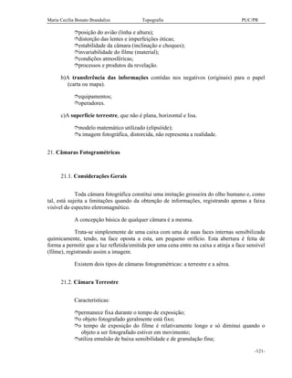 Maria Cecília Bonato Brandalize Topografia PUC/PR
-121-
îposição do avião (linha e altura);
îdistorção das lentes e imperfeições óticas;
îestabilidade da câmara (inclinação e choques);
îinvariabilidade do filme (material);
îcondições atmosféricas;
îprocessos e produtos da revelação.
b)A transferência das informações contidas nos negativos (originais) para o papel
(carta ou mapa).
îequipamentos;
îoperadores.
c)A superfície terrestre, que não é plana, horizontal e lisa.
îmodelo matemático utilizado (elipsóide);
îa imagem fotográfica, distorcida, não representa a realidade.
21. Câmaras Fotogramétricas
21.1. Considerações Gerais
Toda câmara fotográfica constitui uma imitação grosseira do olho humano e, como
tal, está sujeita a limitações quando da obtenção de informações, registrando apenas a faixa
visível do espectro eletromagnético.
A concepção básica de qualquer câmara é a mesma.
Trata-se simplesmente de uma caixa com uma de suas faces internas sensibilizada
quimicamente, tendo, na face oposta a esta, um pequeno orifício. Esta abertura é feita de
forma a permitir que a luz refletida/emitida por uma cena entre na caixa e atinja a face sensível
(filme), registrando assim a imagem.
Existem dois tipos de câmaras fotogramétricas: a terrestre e a aérea.
21.2. Câmara Terrestre
Características:
îpermanece fixa durante o tempo de exposição;
îo objeto fotografado geralmente está fixo;
îo tempo de exposição do filme é relativamente longo e só diminui quando o
objeto a ser fotografado estiver em movimento;
îutiliza emulsão de baixa sensibilidade e de granulação fina;
 
