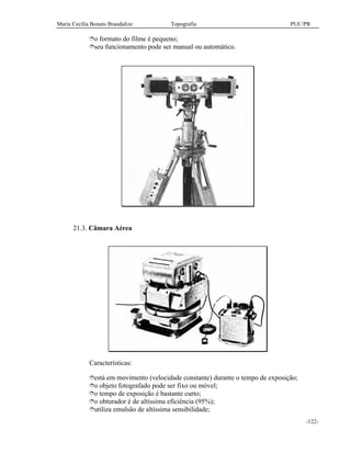 Maria Cecília Bonato Brandalize Topografia PUC/PR
-122-
îo formato do filme é pequeno;
îseu funcionamento pode ser manual ou automático.
21.3. Câmara Aérea
Características:
îestá em movimento (velocidade constante) durante o tempo de exposição;
îo objeto fotografado pode ser fixo ou móvel;
îo tempo de exposição é bastante curto;
îo obturador é de altíssima eficiência (95%);
îutiliza emulsão de altíssima sensibilidade;
 