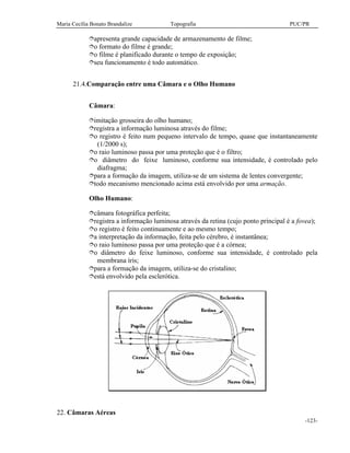 Maria Cecília Bonato Brandalize Topografia PUC/PR
-123-
îapresenta grande capacidade de armazenamento de filme;
îo formato do filme é grande;
îo filme é planificado durante o tempo de exposição;
îseu funcionamento é todo automático.
21.4.Comparação entre uma Câmara e o Olho Humano
Câmara:
îimitação grosseira do olho humano;
îregistra a informação luminosa através do filme;
îo registro é feito num pequeno intervalo de tempo, quase que instantaneamente
(1/2000 s);
îo raio luminoso passa por uma proteção que é o filtro;
îo diâmetro do feixe luminoso, conforme sua intensidade, é controlado pelo
diafragma;
îpara a formação da imagem, utiliza-se de um sistema de lentes convergente;
îtodo mecanismo mencionado acima está envolvido por uma armação.
Olho Humano:
îcâmara fotográfica perfeita;
îregistra a informação luminosa através da retina (cujo ponto principal é a fovea);
îo registro é feito continuamente e ao mesmo tempo;
îa interpretação da informação, feita pelo cérebro, é instantânea;
îo raio luminoso passa por uma proteção que é a córnea;
îo diâmetro do feixe luminoso, conforme sua intensidade, é controlado pela
membrana íris;
îpara a formação da imagem, utiliza-se do cristalino;
îestá envolvido pela esclerótica.
22. Câmaras Aéreas
 