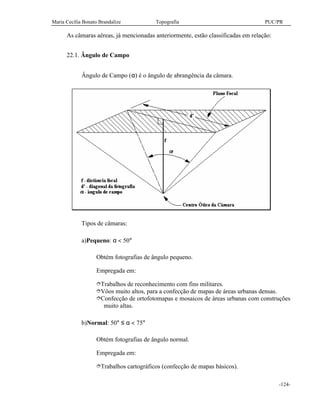 Maria Cecília Bonato Brandalize Topografia PUC/PR
-124-
As câmaras aéreas, já mencionadas anteriormente, estão classificadas em relação:
22.1. Ângulo de Campo
Ângulo de Campo (α) é o ângulo de abrangência da câmara.
Tipos de câmaras:
a)Pequeno: α < 50°
Obtém fotografias de ângulo pequeno.
Empregada em:
îTrabalhos de reconhecimento com fins militares.
îVôos muito altos, para a confecção de mapas de áreas urbanas densas.
îConfecção de ortofotomapas e mosaicos de áreas urbanas com construções
muito altas.
b)Normal: 50° ≤ α < 75°
Obtém fotografias de ângulo normal.
Empregada em:
îTrabalhos cartográficos (confecção de mapas básicos).
 