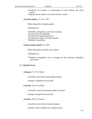 Maria Cecília Bonato Brandalize Topografia PUC/PR
-125-
îConfecção de mosaicos e ortofotomapas de áreas urbanas não muito
densas.
îMapeamento de regiões com muita cobertura vegetal.
c)Grande-angular: 75° ≤ α < 100°
Obtém fotografias de ângulo grande.
Empregada em:
îTrabalhos cartográficos com maior economia.
îServiços de aerotriangulação.
îConfecção de mapas topográficos.
îConfecção de mapas em escalas grandes.
îMedições fotográficas.
d)Super-grande-angular: α ≥ 100°
Obtém fotografias de ângulo muito grande.
Empregada em:
îTrabalhos cartográficos com a vantagem de uma cobertura fotográfica
muito maior.
22.2. Distância Focal
a)Pequena: 55 ≤ f ≤ 100mm.
Associada a uma câmara super-grande-angular.
Emprego: cartografia convencional.
b)Normal: 152 ≤ f ≤ 210mm.
Associada a uma câmara grande-angular ou normal.
Emprego: cartografia convencional.
c)Grande: 305 ≤ f ≤ 610mm.
Associada a uma câmara de ângulo pequeno.
Emprego: militar (trabalhos de reconhecimento).
 