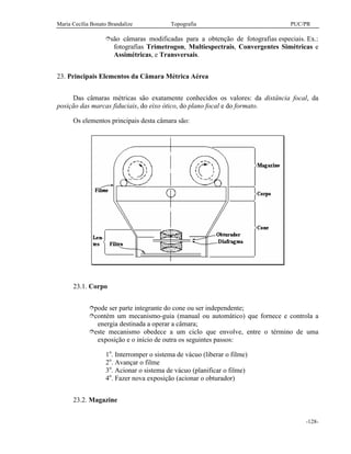 Maria Cecília Bonato Brandalize Topografia PUC/PR
-128-
îsão câmaras modificadas para a obtenção de fotografias especiais. Ex.:
fotografias Trimetrogon, Multiespectrais, Convergentes Simétricas e
Assimétricas, e Transversais.
23. Principais Elementos da Câmara Métrica Aérea
Das câmaras métricas são exatamente conhecidos os valores: da distância focal, da
posição das marcas fiduciais, do eixo ótico, do plano focal e do formato.
Os elementos principais desta câmara são:
23.1. Corpo
îpode ser parte integrante do cone ou ser independente;
îcontém um mecanismo-guia (manual ou automático) que fornece e controla a
energia destinada a operar a câmara;
îeste mecanismo obedece a um ciclo que envolve, entre o término de uma
exposição e o início de outra os seguintes passos:
1o
. Interromper o sistema de vácuo (liberar o filme)
2o
. Avançar o filme
3o
. Acionar o sistema de vácuo (planificar o filme)
4o
. Fazer nova exposição (acionar o obturador)
23.2. Magazine
 