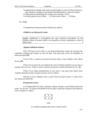 Maria Cecília Bonato Brandalize Topografia PUC/PR
-129-
îcompartimento fechado onde estão acondicionados os rolos de filme (expostos e
não expostos) e também os mecanismos de planificação e avanço do mesmo;
îo filme pode ser planificado por: tensão, peso, pressão e vácuo;
îos filmes podem ser de 120m e ∅ = 0,13mm ou de 150m e ∅ = 0,10mm.
23.3. Cone
îcompartimento hermeticamente fechado que suporta:
a)Objetiva ou Sistema de Lentes
Lentes: estabelecem a convergência dos raios luminosos procedentes de um
número infinito de pontos objetivos da superfície terrestre, projetando-os sobre o
plano focal.
Algumas definições básicas:
ŸEixo Principal ou Eixo Ótico: a reta determinada pelos centros de curvatura das
superfícies esféricas que formam as faces da lente. Este passa pelo centro da fotografia ou
ponto principal (PP).
ŸCentro Ótico: o ponto (no sistema de lentes) onde os raios incidem e não sofrem
desvios (H).
ŸPonto Focal: ponto de convergência dos raios incidentes paralelos ao eixo ótico e
situado sobre este eixo. Todos os raios se cruzam neste ponto, também chamado de Foco (F).
ŸPlano Focal: plano perpendicular ao eixo ótico e que passa pelo ponto focal.
Também chamado de plano imagem ou plano de foco infinito.
ŸDistância Focal: distância entre o ponto focal (no plano focal) e o centro ótico
(do sistema de lentes) (f).
Fórmula das Lentes
A lei fundamental das lentes, aplicada a objetos situados a uma distância finita das
lentes, nos diz que: "A recíproca da distância focal é igual à soma das recíprocas das distâncias
entre a imagem e o objeto".
1 1 1
f i o
= +
onde
i é a distância imagem (das lentes ao plano focal)
 