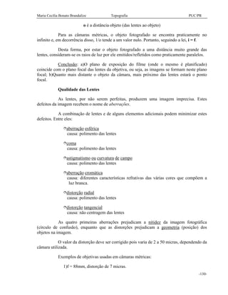 Maria Cecília Bonato Brandalize Topografia PUC/PR
-130-
o é a distância objeto (das lentes ao objeto)
Para as câmaras métricas, o objeto fotografado se encontra praticamente no
infinito e, em decorrência disso, 1/o tende a um valor nulo. Portanto, seguindo a lei, i = f.
Desta forma, por estar o objeto fotografado a uma distância muito grande das
lentes, consideram-se os raios de luz por ele emitidos/refletidos como praticamente paralelos.
Conclusão: a)O plano de exposição do filme (onde o mesmo é planificado)
coincide com o plano focal das lentes da objetiva, ou seja, as imagens se formam neste plano
focal; b)Quanto mais distante o objeto da câmara, mais próximo das lentes estará o ponto
focal.
Qualidade das Lentes
As lentes, por não serem perfeitas, produzem uma imagem imprecisa. Estes
defeitos da imagem recebem o nome de aberrações.
A combinação de lentes e de alguns elementos adicionais podem minimizar estes
defeitos. Entre eles:
îaberração esférica
causa: polimento das lentes
îcoma
causa: polimento das lentes
îastigmatismo ou curvatura de campo
causa: polimento das lentes
îaberração cromática
causa: diferentes características refrativas das várias cores que compõem a
luz branca.
îdistorção radial
causa: polimento das lentes
îdistorção tangencial
causa: não centragem das lentes
As quatro primeiras aberrações prejudicam a nitidez da imagem fotográfica
(círculo de confusão), enquanto que as distorções prejudicam a geometria (posição) dos
objetos na imagem.
O valor da distorção deve ser corrigido pois varia de 2 a 50 micras, dependendo da
câmara utilizada.
Exemplos de objetivas usadas em câmaras métricas:
1)f = 88mm, distorção de 7 micras.
 