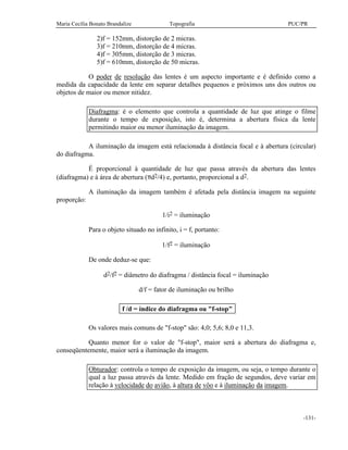 Maria Cecília Bonato Brandalize Topografia PUC/PR
-131-
2)f = 152mm, distorção de 2 micras.
3)f = 210mm, distorção de 4 micras.
4)f = 305mm, distorção de 3 micras.
5)f = 610mm, distorção de 50 micras.
O poder de resolução das lentes é um aspecto importante e é definido como a
medida da capacidade da lente em separar detalhes pequenos e próximos uns dos outros ou
objetos de maior ou menor nitidez.
Diafragma: é o elemento que controla a quantidade de luz que atinge o filme
durante o tempo de exposição, isto é, determina a abertura física da lente
permitindo maior ou menor iluminação da imagem.
A iluminação da imagem está relacionada à distância focal e à abertura (circular)
do diafragma.
É proporcional à quantidade de luz que passa através da abertura das lentes
(diafragma) e à área de abertura (πd2/4) e, portanto, proporcional a d2.
A iluminação da imagem também é afetada pela distância imagem na seguinte
proporção:
1/i2 = iluminação
Para o objeto situado no infinito, i = f, portanto:
1/f2 = iluminação
De onde deduz-se que:
d2/f2 = diâmetro do diafragma / distância focal = iluminação
d/f = fator de iluminação ou brilho
f /d = índice do diafragma ou "f-stop"
Os valores mais comuns de "f-stop" são: 4,0; 5,6; 8,0 e 11,3.
Quanto menor for o valor de "f-stop", maior será a abertura do diafragma e,
conseqüentemente, maior será a iluminação da imagem.
Obturador: controla o tempo de exposição da imagem, ou seja, o tempo durante o
qual a luz passa através da lente. Medido em fração de segundos, deve variar em
relação à velocidade do avião, à altura de vôo e à iluminação da imagem.
 