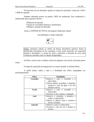 Maria Cecília Bonato Brandalize Topografia PUC/PR
-132-
Os intervalos de um obturador, quanto ao tempo de exposição, variam de 1/100 a
1/2000 do segundo.
Nenhum obturador possui, na prática, 100% de rendimento. Este rendimento é
influenciado pelos seguintes fatores:
îDiâmetro de abertura
îAjuste da velocidade (abertura e fechamento)
îModelo e posição do obturador
Assim, a EXPOSIÇÃO TOTAL da imagem é dada pela relação:
área diafragma x tempo exposição
πd
t
2
4
=
Filtros: permitem reduzir os efeitos da bruma atmosférica (poeira), fazem a
distribuição homogênea da luz, protegem a lente contra partículas em suspensão
durante a decolagem e o pouso do avião e permitem a absorção de cores para
evidenciar contrastes entre os objetos fotografados.
Os filtros, assim como os objetos, absorvem algumas cores da luz, deixando passar
outras.
O tempo de exposição da imagem deve ser maior quando se utilizam filtros.
A tabela abaixo indica o tipo e a finalidade dos filtros empregados em
aerofotogrametria.
Filtro Finalidade
Vermelho îabsorve o azul, o vermelho e o
ultravioleta
îclareia objetos vermelhos e amarelos,
escurece o azul da água e do céu,
elimina a névoa
Verde îabsorve o azul, o vermelho e o
ultravioleta
îescurece o céu e clareia a vegetação
Azul îabsorve o vermelho, o amarelo, o
verde e o ultravioleta
îclareia os objetos azuis e acentua a
névoa e a bruma
Amarelo îabsorve o azul e o ultravioleta
îescurece o azul do céu e destaca as
nuvens.
 