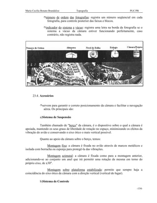 Maria Cecília Bonato Brandalize Topografia PUC/PR
-134-
înúmero de ordem das fotografias: registra um número seqüencial em cada
fotografia, para controle posterior das faixas e blocos.
îindicador do sistema a vácuo: registra uma letra na borda da fotografia se o
sistema a vácuo da câmara estiver funcionando perfeitamente, caso
contrário, não registra nada.
23.4. Acessórios
îservem para garantir o correto posicionamento da câmara e facilitar a navegação
aérea. Os principais são:
a)Sistema de Suspensão
Também chamado de "berço" da câmara, é o dispositivo sobre o qual a câmara é
apoiada, mantendo os seus graus de liberdade de rotação no espaço, minimizando os efeitos da
vibração do avião e conservando o eixo ótico o mais vertical possível.
Quanto ao apoio da câmara sobre o berço, temos:
Montagem fixa: a câmara é fixada no avião através de marcos metálicos e
isolada com borracha ou esponja para protegê-la das vibrações.
Montagem azimutal: a câmara é fixada como para a montagem anterior,
adicionando-se ao conjunto um anel que irá permitir uma rotação da mesma em torno do
próprio eixo, de ±30°.
Montagem sobre plataforma estabilizada: permite que sempre haja a
coincidência do eixo ótico da câmara com a direção vertical (vertical do lugar).
b)Sistema de Controle
 