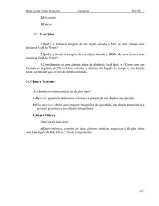 Maria Cecília Bonato Brandalize Topografia PUC/PR
-137-
2)De campo
3)Estelar
23.7. Exercícios
1.Qual é a distância imagem de um objeto situado a 50m de uma câmara com
distância focal de 75mm?
2.Qual é a distância imagem de um objeto situado a 5000m de uma câmara com
distância focal de 75mm?
3.Considerando-se uma câmara aérea de distância focal igual a 152mm com um
formato de negativo de 23cmx23cm, calcular a abertura do ângulo de campo e, em função
deste, determinar qual o tipo de câmara utilizado.
24. Câmara Terrestre
As câmaras terrestres podem ser de dois tipos:
a)Métricas: permitem determinar a forma e a posição de um objeto com precisão.
b)Não métricas: obtêm uma imagem fotográfica de qualidade, não dando importância à
precisão geométrica dos objetos fotografados.
Câmara Métrica
Pode ser de dois tipos:
a)Estereométrica: consiste de duas câmaras métricas acopladas e fixadas sobre
uma base rígida de 0,4; 1,0 ou 1,2m de comprimento.
 