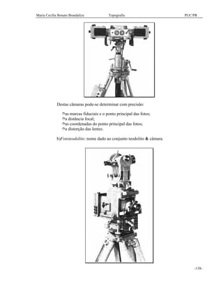 Maria Cecília Bonato Brandalize Topografia PUC/PR
-138-
Destas câmaras pode-se determinar com precisão:
îas marcas fiduciais e o ponto principal das fotos;
îa distância focal;
îas coordenadas do ponto principal das fotos;
îa distorção das lentes.
b)Fototeodolito: nome dado ao conjunto teodolito & câmara.
 