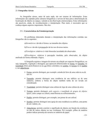 Maria Cecília Bonato Brandalize Topografia PUC/PR
-139-
25. Fotografias Aéreas
As fotografias aéreas, antes de mais nada, são um sistema de informações. Estas
informações são captadas pelas câmaras fotográficas e servem de base para a determinação da
localização de objetos no espaço, valendo-se da observação estereoscópica. Estas informações
são passíveis, ainda, de reconhecimento e interpretação. Para tanto, é necessário que se
conheça alguns aspectos importantes. São eles:
25.1. Características da Fotointerpretação
Os problemas detectados durante a interpretação das informações contidas nas
fotografias são os seguintes:
a)Geométricos: devido à forma e ao tamanho dos objetos.
b)Físicos: devido à propagação da luz nos diversos meios.
c)Fisiológicos: relativos à visão binocular (acuidade) do observador.
d)Psicológicos: relativos à percepção imediata, pelo observador, do objeto
analisado de forma ordenada e lógica.
A fotografia registra a imagem do terreno em relação aos aspectos fisiográficos, ou
seja, topografia, vegetação e drenagem, que aparecem diferenciados na forma, no tamanho, na
tonalidade (fotos preto/branco) ou na cor (fotos coloridas), na sombra, na textura ou no padrão
e, nas adjacências.
• Forma: permite distinguir, por exemplo: estrada de ferro de uma rodovia ou de
um rio.
• Tamanho: permite distinguir uma residência de um edifício ou de uma
indústria, embora a forma do objeto também tenha de ser levada em
consideração.
• Tonalidade: permite distinguir uma cultura de trigo de uma cultura de arroz.
• Textura: permite distinguir, pelo aspecto e tonalidade de grupos de objetos
iguais, entre campo ou cultura, mata/floresta ou reflorestamento.
• Padrão: permite distinguir, por exemplo, um pomar de um cafezal.
• Sombra: permite distinguir uma igreja de uma residência ou edifício, uma ponte
de um viaduto, etc.
• Adjacências: permite concluir o significado de objetos em função da existência
ou não de outros objetos na sua vizinhança. Por exemplo: pilhas de madeira
podem indicar presença de serraria ou indústria de papel.
 