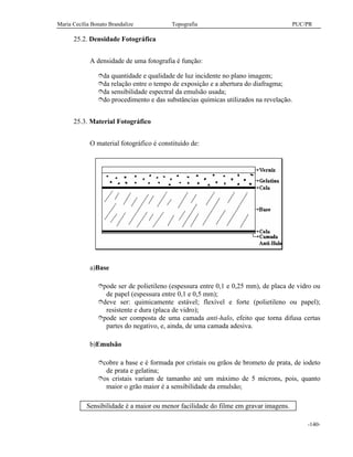 Maria Cecília Bonato Brandalize Topografia PUC/PR
-140-
25.2. Densidade Fotográfica
A densidade de uma fotografia é função:
îda quantidade e qualidade de luz incidente no plano imagem;
îda relação entre o tempo de exposição e a abertura do diafragma;
îda sensibilidade espectral da emulsão usada;
îdo procedimento e das substâncias químicas utilizados na revelação.
25.3. Material Fotográfico
O material fotográfico é constituído de:
a)Base
îpode ser de polietileno (espessura entre 0,1 e 0,25 mm), de placa de vidro ou
de papel (espessura entre 0,1 e 0,5 mm);
îdeve ser: quimicamente estável; flexível e forte (polietileno ou papel);
resistente e dura (placa de vidro);
îpode ser composta de uma camada anti-halo, efeito que torna difusa certas
partes do negativo, e, ainda, de uma camada adesiva.
b)Emulsão
îcobre a base e é formada por cristais ou grãos de brometo de prata, de iodeto
de prata e gelatina;
îos cristais variam de tamanho até um máximo de 5 mícrons, pois, quanto
maior o grão maior é a sensibilidade da emulsão;
Sensibilidade é a maior ou menor facilidade do filme em gravar imagens.
 