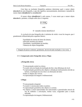 Maria Cecília Bonato Brandalize Topografia PUC/PR
-142-
Com base na resolução fotográfica podemos determinar qual o menor objeto
detectável em uma fotografia, o que não significa, necessariamente, determinar o tamanho do
menor objeto identificável ou reconhecível.
O menor objeto identificável é, pelo menos, 5 vezes maior que o menor objeto
detectável e, portanto, a relação entre eles é a seguinte:
I Rm= 5.
onde
I = tamanho mínimo identificável
A resolução de uma fotografia não é sinônimo de nitidez visual da imagem, que é
grandemente influenciada pelos seguintes fatores:
îqualidade do sistema de lentes da câmara;
îprecisão mecânica da câmara;
îqualidade e sensibilidade da emulsão;
înatureza do objeto fotografado.
Imagens de pouco contraste, geralmente, são de elevada resolução e vice-versa.
25.5. Comparação entre Fotografia Aérea e Mapa
a)Fotografia Aérea
îé uma projeção central ou cônica;
îa escala varia em função da inclinação da foto e das diferenças de nível;
îa representação geométrica dos objetos é afetada por deslocamentos devido ao
terreno, à inclinação do eixo ótico e às distorções da lente;
îtodos os objetos são visíveis
îa representação da imagem é tridimensional.
b)Mapa
îé uma projeção ortogonal;
îa escala é a mesma para todos os pontos;
îa representação geométrica dos objetos é a correta;
îos objetos a serem representados são selecionados e generalizados através do
uso de símbolos e convenções, muitas vezes, exagerados para a escala
utilizada;
îa representação da imagem é bidimensional.
 
