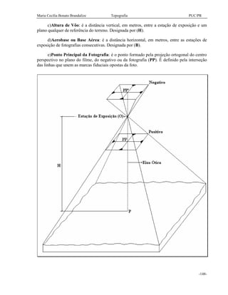 Maria Cecília Bonato Brandalize Topografia PUC/PR
-148-
c)Altura de Vôo: é a distância vertical, em metros, entre a estação de exposição e um
plano qualquer de referência do terreno. Designada por (H).
d)Aerobase ou Base Aérea: é a distância horizontal, em metros, entre as estações de
exposição de fotografias consecutivas. Designada por (B).
e)Ponto Principal da Fotografia: é o ponto formado pela projeção ortogonal do centro
perspectivo no plano do filme, do negativo ou da fotografia (PP). É definido pela interseção
das linhas que unem as marcas fiduciais opostas da foto.
 