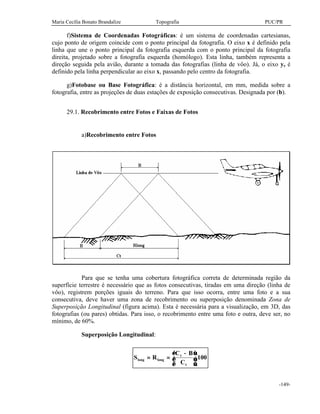Maria Cecília Bonato Brandalize Topografia PUC/PR
-149-
f)Sistema de Coordenadas Fotográficas: é um sistema de coordenadas cartesianas,
cujo ponto de origem coincide com o ponto principal da fotografia. O eixo x é definido pela
linha que une o ponto principal da fotografia esquerda com o ponto principal da fotografia
direita, projetado sobre a fotografia esquerda (homólogo). Esta linha, também representa a
direção seguida pela avião, durante a tomada das fotografias (linha de vôo). Já, o eixo y, é
definido pela linha perpendicular ao eixo x, passando pelo centro da fotografia.
g)Fotobase ou Base Fotográfica: é a distância horizontal, em mm, medida sobre a
fotografia, entre as projeções de duas estações de exposição consecutivas. Designada por (b).
29.1. Recobrimento entre Fotos e Faixas de Fotos
a)Recobrimento entre Fotos
Para que se tenha uma cobertura fotográfica correta de determinada região da
superfície terrestre é necessário que as fotos consecutivas, tiradas em uma direção (linha de
vôo), registrem porções iguais do terreno. Para que isso ocorra, entre uma foto e a sua
consecutiva, deve haver uma zona de recobrimento ou superposição denominada Zona de
Superposição Longitudinal (figura acima). Esta é necessária para a visualização, em 3D, das
fotografias (ou pares) obtidas. Para isso, o recobrimento entre uma foto e outra, deve ser, no
mínimo, de 60%.
Superposição Longitudinal:
S R
C B
C
long long
t
t
= =
−




.100
 