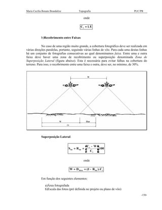 Maria Cecília Bonato Brandalize Topografia PUC/PR
-150-
onde
C l Et = .
b)Recobrimento entre Faixas
No caso de uma região muito grande, a cobertura fotográfica deve ser realizada em
várias direções paralelas, portanto, seguindo várias linhas de vôo. Para cada uma destas linhas
há um conjunto de fotografias consecutivas ao qual denominamos faixa. Entre uma e outra
faixa deve haver uma zona de recobrimento ou superposição denominada Zona de
Superposição Lateral (figura abaixo). Esta é necessária para evitar falhas na cobertura do
terreno. Para isso, o recobrimento entre uma faixa e outra, deve ser, no mínimo, de 30%.
Superposição Lateral:
S R
C W
C
lat lat
t
t
= =
−




.100
onde
W D R Cfaixa lat t= = −( ).1
Em função dos seguintes elementos:
a)Área fotografada
b)Escala das fotos (pré definida no projeto ou plano de vôo)
 