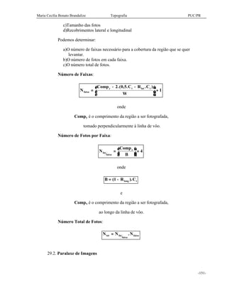 Maria Cecília Bonato Brandalize Topografia PUC/PR
-151-
c)Tamanho das fotos
d)Recobrimentos lateral e longitudinal
Podemos determinar:
a)O número de faixas necessário para a cobertura da região que se quer
levantar.
b)O número de fotos em cada faixa.
c)O número total de fotos.
Número de Faixas:
N
Comp C R C
W
faixa
y t lat t
=
− −




 +
2 0 5.
1
.( , . )
onde
Compy é o comprimento da região a ser fotografada,
tomado perpendicularmente à linha de vôo.
Número de Fotos por Faixa:
N
Comp
B
fot
faixa
x
=



 + 4
onde
B R Clong t= −( ).1
e
Compx é o comprimento da região a ser fotografada,
ao longo da linha de vôo.
Número Total de Fotos:
N N Ntot fot
faixa
faixa= .
29.2. Paralaxe de Imagens
 