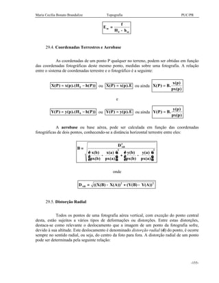 Maria Cecília Bonato Brandalize Topografia PUC/PR
-155-
E
f
H h
m
m
=
−0
29.4. Coordenadas Terrestres e Aerobase
As coordenadas de um ponto P qualquer no terreno, podem ser obtidas em função
das coordenadas fotográficas deste mesmo ponto, medidas sobre uma fotografia. A relação
entre o sistema de coordenadas terrestre e o fotográfico é a seguinte:
X P x p H h P( ) ( ).( ( ))= −0 ou X P x p E( ) ( ).= ou ainda X P B
x p
px p
( ) .
( )
( )
=
e
Y P y p H h P( ) ( ).( ( ))= −0 ou Y P y p E( ) ( ).= ou ainda Y P B
y p
px p
( ) .
( )
( )
=
A aerobase ou base aérea, pode ser calculada em função das coordenadas
fotográficas de dois pontos, conhecendo-se a distância horizontal terrestre entre eles:
B
D
x b
px b
x a
px a
y b
px b
y a
px a
AB
=
−





 + −






2
2 2
( )
( )
( )
( )
( )
( )
( )
( )
onde
D X B X A Y B Y AAB = − + −(( ( ) ( )) ( ( ) ( ))2 2
29.5. Distorção Radial
Todos os pontos de uma fotografia aérea vertical, com exceção do ponto central
desta, estão sujeitos a vários tipos de deformações ou distorções. Entre estas distorções,
destaca-se como relevante o deslocamento que a imagem de um ponto da fotografia sofre,
devido à sua altitude. Este deslocamento é denominado distorção radial (d) do ponto, é ocorre
sempre no sentido radial, ou seja, do centro da foto para fora. A distorção radial de um ponto
pode ser determinada pela seguinte relação:
 