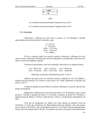 Maria Cecília Bonato Brandalize Topografia PUC/PR
-156-
d
r h p
H
r r= = −
. ( )
'
0
onde
r é a distância do ponto principal à imagem do topo de P.
r' é a distância do ponto principal à imagem da base de P.
29.6. Exercícios
1.Determine a diferença de nível entre os pontos A e R utilizando a fórmula
aproximada (para terrenos planos) e sabendo-se que:
b = 9,2 cm
f = 152,0 mm
px(a) = 15,23 mm
px(r) = 14,42 mm
H = 3040 m
2.Com os mesmos dados do exercício anterior, determine a diferença de nível
entre os pontos utilizando a fórmula para terrenos acidentados e considerando o ponto R como
sendo o centro da fotografia esquerda.
3.Num par estereoscópico, após sua orientação, obtiveram-se os seguintes dados:
x(a) = 90,51 mm x(b) = 5,32 mm x(c) = 54,16 mm
x(a') = 15,40 mm x(b') = -62,47 mm x(c') = -20,04 mm
Determine as paralaxes absolutas dos pontos A, B e C.
4.Sabe-se que para a foto do exercício anterior a altitude de vôo é de 3800m, a
distância focal da câmara é de 152mm e a base aérea é de 1320m. Determine as altitudes dos
pontos A, B e C.
5.Ainda em relação aos dois últimos exercícios, determine a escala de cada um dos
pontos da fotografia.
6.Determine a diferença de nível entre dois pontos A e B sabendo-se que a escala
da foto é 1:20.000, a paralaxe do ponto A é 15,23mm, a paralaxe do ponto B é 14,42mm, a
distância focal da câmara é 152mm, o lado da foto é 23cm e o recobrimento longitudinal é de
60%.
7.Um par de fotogramas foi obtido com uma câmara de distância focal de
210,42mm. A escala dos fotogramas foi determinada através da distância entre dois pontos
que no terreno é de 1828m e que, na fotografia, equivale a 152,33mm. O ponto principal desta
mesma foto tem altitude igual a 581,0m. As paralaxes de outros três pontos nela identificados
 