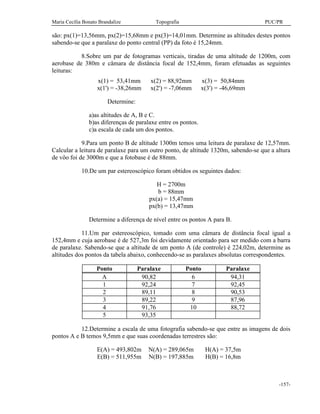 Maria Cecília Bonato Brandalize Topografia PUC/PR
-157-
são: px(1)=13,56mm, px(2)=15,68mm e px(3)=14,01mm. Determine as altitudes destes pontos
sabendo-se que a paralaxe do ponto central (PP) da foto é 15,24mm.
8.Sobre um par de fotogramas verticais, tiradas de uma altitude de 1200m, com
aerobase de 380m e câmara de distância focal de 152,4mm, foram efetuadas as seguintes
leituras:
x(1) = 53,41mm x(2) = 88,92mm x(3) = 50,84mm
x(1') = -38,26mm x(2') = -7,06mm x(3') = -46,69mm
Determine:
a)as altitudes de A, B e C.
b)as diferenças de paralaxe entre os pontos.
c)a escala de cada um dos pontos.
9.Para um ponto B de altitude 1300m temos uma leitura de paralaxe de 12,57mm.
Calcular a leitura de paralaxe para um outro ponto, de altitude 1320m, sabendo-se que a altura
de vôo foi de 3000m e que a fotobase é de 88mm.
10.De um par estereoscópico foram obtidos os seguintes dados:
H = 2700m
b = 88mm
px(a) = 15,47mm
px(b) = 13,47mm
Determine a diferença de nível entre os pontos A para B.
11.Um par estereoscópico, tomado com uma câmara de distância focal igual a
152,4mm e cuja aerobase é de 527,3m foi devidamente orientado para ser medido com a barra
de paralaxe. Sabendo-se que a altitude de um ponto A (de controle) é 224,02m, determine as
altitudes dos pontos da tabela abaixo, conhecendo-se as paralaxes absolutas correspondentes.
Ponto Paralaxe Ponto Paralaxe
A 90,82 6 94,31
1 92,24 7 92,45
2 89,11 8 90,53
3 89,22 9 87,96
4 91,76 10 88,72
5 93,35
12.Determine a escala de uma fotografia sabendo-se que entre as imagens de dois
pontos A e B temos 9,5mm e que suas coordenadas terrestres são:
E(A) = 493,802m N(A) = 289,065m H(A) = 37,5m
E(B) = 511,955m N(B) = 197,885m H(B) = 16,8m
 