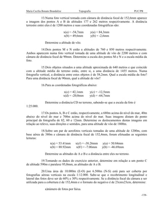 Maria Cecília Bonato Brandalize Topografia PUC/PR
-158-
13.Numa foto vertical tomada com câmara de distância focal de 152,6mm aparece
a imagem dos pontos A e B de altitudes 177 e 262 metros respectivamente. A distância
terrestre entre eles é de 1200 metros e suas coordenadas fotográficas são:
x(a) = -54,7mm y(a) = 84,3mm
x(b) = 49,6mm y(b) = -2,6mm
Determine a altitude de vôo.
14.Dois pontos M e N estão a altitudes de 760 e 850 metros respectivamente.
Ambos aparecem numa foto vertical tomada de uma altitude de vôo de 2200 metros e com
câmara de distância focal de 90mm. Determine a escala dos pontos M e N e a escala média da
foto.
15.Dois objetos situados a uma altitude aproximada de 640 metros e que coincide
com a altitude média do terreno estão, entre si, a uma distância de 1455 metros. Numa
fotografia vertical, a distância entre estes objetos é de 58,2mm. Qual a escala média da foto?
Para uma distância focal de 90mm, qual a altitude de vôo?
16.Para as coordenadas fotográficas abaixo:
x(c) = 42,1mm y(c) = -12,5mm
x(d) = -20,0mm y(d) = -64,7mm
Determine a distância CD no terreno, sabendo-se que a escala da foto é
1:25.000.
17.Os pontos A, B e C estão, respectivamente, a 680m acima do nível do mar, 40m
abaixo do nível do mar e 700m acima do nível do mar. Suas imagens distam do ponto
principal da fotografia de 82, 60 e 12mm. Determine os deslocamentos destas imagens em
relação ao relevo, suas direções e sentidos, para uma altitude de vôo de 1800m.
18.Sobre um par de aerofotos verticais tomadas de uma altitude de 1200m, com
base aérea de 380m e câmara de distância focal de 152,4mm, foram efetuadas as seguintes
leituras:
x(a) = 53.41mm x(a') = -38.26mm y(a) = 50.84mm
x(b) = 88.92mm x(b') = -7.06mm y(b) = -46.69mm
Determine as altitudes de A e B e a distância entre eles no terreno.
19.Tomando os dados do exercício anterior, determine em relação a um ponto C
de altitude 590m e paralaxe 95,0mm, as altitudes de A e B.
20.Uma área de 10.000m (E-O) por 6.500m (N-S) está para ser coberta por
fotografias aéreas verticais na escala 1:12.000. Sabe-se que o recobrimento longitudinal e
lateral das fotos deve ser de 60% e 30% respectivamente. Se a distância focal da câmara a ser
utilizada para a cobertura é de 152,4mm e o formato do negativo é de 23cmx23cm, determine:
a)número de fotos por faixa.
 