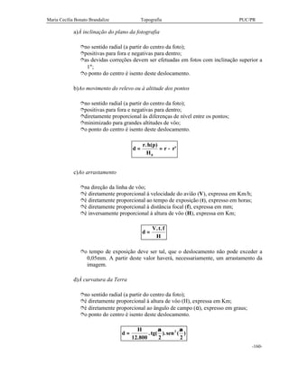 Maria Cecília Bonato Brandalize Topografia PUC/PR
-160-
a)À inclinação do plano da fotografia
îno sentido radial (a partir do centro da foto);
îpositivas para fora e negativas para dentro;
îas devidas correções devem ser efetuadas em fotos com inclinação superior a
1°;
îo ponto do centro é isento deste deslocamento.
b)Ao movimento do relevo ou à altitude dos pontos
îno sentido radial (a partir do centro da foto);
îpositivas para fora e negativas para dentro;
îdiretamente proporcional às diferenças de nível entre os pontos;
îminimizado para grandes altitudes de vôo;
îo ponto do centro é isento deste deslocamento.
d
r h p
H
r r= = −
. ( )
'
0
c)Ao arrastamento
îna direção da linha de vôo;
îé diretamente proporcional à velocidade do avião (V), expressa em Km/h;
îé diretamente proporcional ao tempo de exposição (t), expresso em horas;
îé diretamente proporcional à distância focal (f), expressa em mm;
îé inversamente proporcional à altura de vôo (H), expressa em Km;
d
V t f
H
=
. .
îo tempo de exposição deve ser tal, que o deslocamento não pode exceder a
0,05mm. A partir deste valor haverá, necessariamente, um arrastamento da
imagem.
d)À curvatura da Terra
îno sentido radial (a partir do centro da foto);
îé diretamente proporcional à altura de vôo (H), expressa em Km;
îé diretamente proporcional ao ângulo de campo (α), expresso em graus;
îo ponto do centro é isento deste deslocamento.
d
H
tg=
12 800 2 2
2
.
. ( ).sen ( )
α α
 