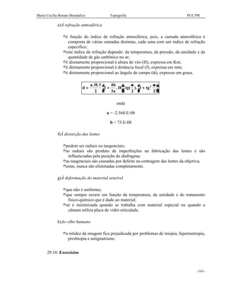Maria Cecília Bonato Brandalize Topografia PUC/PR
-161-
e)À refração atmosférica
îé função do índice de refração atmosférica, pois, a camada atmosférica é
composta de várias camadas distintas, cada uma com um índice de refração
específico;
îeste índice de refração depende: da temperatura, da pressão, da umidade e da
quantidade de gás carbônico no ar;
îé diretamente proporcional à altura de vôo (H), expressa em Km;
îé diretamente proporcional à distância focal (f), expressa em mm;
îé diretamente proporcional ao ângulo de campo (α), expresso em graus.
d
a H f b
a
H tg tg= +


 +



. .
. . ( ).
2
1
4
3 2
1
2
2α α
onde
a = -2.560.E-08
b = 75.E-08
f)À distorção das lentes
îpodem ser radiais ou tangenciais;
îas radiais são produto de imperfeições na fabricação das lentes e são
influenciadas pela posição do diafragma;
îas tangenciais são causadas por defeito na centragem das lentes da objetiva;
îestas, nunca são eliminadas completamente.
g)À deformação do material sensível
îque não é uniforme;
îque sempre ocorre em função da temperatura, da umidade e do tratamento
físico-químico que é dado ao material;
îsó é minimizada quando se trabalha com material especial ou quando a
câmara utiliza placa de vidro reticulada.
h)Ao olho humano
îa nitidez da imagem fica prejudicada por problemas de miopia, hipermetropia,
presbiopia e astigmatismo.
29.10. Exercícios
 