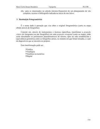 Maria Cecília Bonato Brandalize Topografia PUC/PR
-164-
obs.: para os interessados no cálculo (técnico-financeiro) de um planejamento de vôo
completo, recorrer à bibliografia indicada no início do ano letivo.
31. Restituição Fotogramétrica
É o nome dado à operação que visa obter o original fotogramétrico (carta ou mapa
obtido através de fotografias).
Consiste em, através de instrumentos e técnicas específicas, transformar a projeção
cônica do fotograma (ou par fotográfico) em uma projeção ortogonal (carta ou mapa), onde
serão desenhados os pormenores planialtimétricos do terreno, após ter sido restabelecida a
equivalência geométrica entre as fotografias aéreas, no instante em que foram tomadas, e o par
de diapositivos que se encontra no projetor.
Esta transformação pode ser:
îGráfica
îAnalógica
îAnalítica ou numérica
îDigital
 