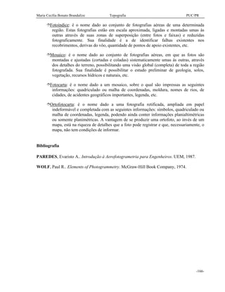 Maria Cecília Bonato Brandalize Topografia PUC/PR
-166-
îFotoíndice: é o nome dado ao conjunto de fotografias aéreas de uma determinada
região. Estas fotografias estão em escala aproximada, ligadas e montadas umas às
outras através de suas zonas de superposição (entre fotos e faixas) e reduzidas
fotograficamente. Sua finalidade é a de identificar falhas existentes nos
recobrimentos, derivas do vôo, quantidade de pontos de apoio existentes, etc.
îMosaico: é o nome dado ao conjunto de fotografias aéreas, em que as fotos são
montadas e ajustadas (cortadas e coladas) sistematicamente umas às outras, através
dos detalhes do terreno, possibilitando uma visão global (completa) de toda a região
fotografada. Sua finalidade é possibilitar o estudo preliminar de geologia, solos,
vegetação, recursos hídricos e naturais, etc.
îFotocarta: é o nome dado a um mosaico, sobre o qual são impressas as seguintes
informações: quadriculado ou malha de coordenadas, moldura, nomes de rios, de
cidades, de acidentes geográficos importantes, legenda, etc.
îOrtofotocarta: é o nome dado a uma fotografia retificada, ampliada em papel
indeformável e completada com as seguintes informações: símbolos, quadriculado ou
malha de coordenadas, legenda, podendo ainda conter informações planialtimétricas
ou somente planimétricas. A vantagem de se produzir uma ortofoto, ao invés de um
mapa, está na riqueza de detalhes que a foto pode registrar e que, necessariamente, o
mapa, não tem condições de informar.
Bibliografia
PAREDES, Evaristo A.. Introdução à Aerofotogrametria para Engenheiros. UEM, 1987.
WOLF, Paul R.. Elements of Photogrammetry. McGraw-Hill Book Company, 1974.
 