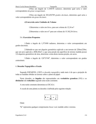 Maria Cecília Bonato Brandalize Topografia PUC/PR
Engenharia Civil -14-
2.Para um ângulo de 1,145678 radianos, determine qual seria o valor
correspondente em graus sexagesimais.
3.Para um ângulo de 203,456789 grados decimais, determine qual seria o
valor correspondente em graus decimais.
d)Conversão entre Unidades de Volume
1.Determine o valor em litros, para um volume de 12,34 m3.
2.Determine o valor em m3, para um volume de 15.362,56 litros.
5.6. Exercícios Propostos
1.Dado o ângulo de 1,573498 radianos, determine o valor correspondente em
grados decimais.
2.Sabendo-se que um alqueire geométrico eqüivale a um terreno de 220mx220m;
que um acre eqüivale a 4046,86m2; e que uma porção da superfície do terreno medida possui
3,8 alqueires geométrico de área, determine a área desta mesma porção, em acres.
3.Dado o ângulo de 120°35′48″, determine o valor correspondente em grados
centesimais.
6. Desenho Topográfico e Escala
Segundo ESPARTEL (1987) o desenho topográfico nada mais é do que a projeção de
todas as medidas obtidas no terreno sobre o plano do papel.
Neste desenho, os ângulos são representados em verdadeira grandeza (VG) e as
distâncias são reduzidas segundo uma razão constante.
A esta razão constante denomina-se ESCALA.
A escala de uma planta ou desenho é definida pela seguinte relação:
E
L
= =
1
M
l
Onde:
"L" representa qualquer comprimento linear real, medido sobre o terreno.
 