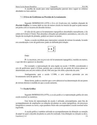 Maria Cecília Bonato Brandalize Topografia PUC/PR
Engenharia Civil -16-
A escolha da escala para estas representações parciais deve seguir os critérios
abordados no item anterior.
7.3. O Erro de Graficismo ou Precisão do Levantamento
Segundo DOMINGUES (1979) o Erro de Graficismo (ε), também chamado de
Precisão Gráfica, é o nome dado ao raio do menor círculo no interior do qual se pode marcar
um ponto com os recursos do desenho técnico.
O valor de (ε), para os levantamentos topográficos desenhados manualmente, é da
ordem de 0,2mm (1/5mm). Para desenhos efetuados por plotadores automáticos, este erro, em
função da resolução do plotador, poderá ser maior ou menor.
Assim, a escala escolhida para representar a porção do terreno levantada, levando
em consideração o erro de graficismo, pode ser definida pela relação:
P
E
ε
≤
Onde:
P: é a incerteza, erro ou precisão do levantamento topográfico, medida em metros,
e que não deve aparecer no desenho.
Por exemplo: a representação de uma região na escala 1:50.000, considerando o
erro de graficismo igual a 0,2mm, permite que a posição de um ponto do terreno possa ser
determinada com um erro relativo de até 10m sem que isto afete a precisão da carta.
Analogamente, para a escala 1:5.000, o erro relativo permitido em um
levantamento seria de apenas 1m.
Desta forma, pode-se concluir que o erro admissível na determinação de um ponto
do terreno diminui à medida em que a escala aumenta.
7.4. Escala Gráfica
Segundo DOMINGUES (1979), a escala gráfica é a representação gráfica de uma
escala nominal ou numérica.
Esta forma de representação da escala é utilizada, principalmente, para fins de
acompanhamento de ampliações ou reduções de plantas ou cartas topográficas, em processos
fotográficos comuns ou xerox, cujos produtos finais não correspondem à escala nominal neles
registrada.
A escala gráfica é também utilizada no acompanhamento da dilatação ou retração
do papel no qual o desenho da planta ou carta foi realizado. Esta dilatação ou retração se deve,
 