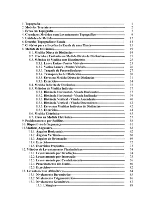 1. Topografia--------------------------------------------------------------------------------- 1
2. Modelos Terrestres----------------------------------------------------------------------- 2
3. Erros em Topografia-------------------------------------------------------------------- 7
4. Grandezas Medidas num Levantamento Topográfico---------------------------- 9
5. Unidades de Medida--------------------------------------------------------------------- 12
6. Desenho Topográfico e Escala--------------------------------------------------------- 14
7. Critérios para a Escolha da Escala de uma Planta-------------------------------- 15
8. Medida de Distâncias-------------------------------------------------------------------- 19
8.1. Medida Direta de Distâncias-------------------------------------------------- 19
8.2. Precisão e Cuidados na Medida Direta de Distâncias-------------------- 25
8.3. Métodos de Medida com Diastímetros-------------------------------------- 25
8.3.1. Lance Único - Pontos Visíveis---------------------------------------- 25
8.3.2. Vários Lances - Pontos Visíveis------------------------------------- 26
8.3.3. Traçado de Perpendiculares----------------------------------------- 27
8.3.4. Transposição de Obstáculos------------------------------------------ 30
8.3.5. Erros na Medida Direta de Distâncias----------------------------- 31
8.3.6. Exercícios---------------------------------------------------------------- 34
8.4. Medida Indireta de Distâncias------------------------------------------------ 35
8.5. Métodos de Medida Indireta-------------------------------------------------- 37
8.5.1. Distância Horizontal - Visada Horizontal------------------------- 37
8.5.2. Distância Horizontal - Visada Inclinada--------------------------- 39
8.5.3. Distância Vertical - Visada Ascendente---------------------------- 40
8.5.4. Distância Vertical - Visada Descendente-------------------------- 42
8.5.5. Erros nas Medidas Indiretas de Distâncias----------------------- 42
8.5.6. Exercícios---------------------------------------------------------------- 44
8.6. Medida Eletrônica--------------------------------------------------------------- 45
8.7. Erros na Medida Eletrônica--------------------------------------------------- 57
9. Posicionamento por Satélites----------------------------------------------------------- 58
10. Dispositivos de Segurança------------------------------------------------------------- 61
11.Medidas Angulares---------------------------------------------------------------------- 62
11.1. Ângulos Horizontais----------------------------------------------------------- 62
11.2. Ângulos Verticais-------------------------------------------------------------- 68
11.3. Ângulos de Orientação-------------------------------------------------------- 69
11.4. Exercícios------------------------------------------------------------------------ 72
11.5. Exercícios Propostos---------------------------------------------------------- 73
12. Métodos de Levantamentos Planimétricos---------------------------------------- 74
12.1. Levantamento por Irradiação----------------------------------------------- 74
12.2. Levantamento por Interseção----------------------------------------------- 75
12.3. Levantamento por Caminhamento----------------------------------------- 76
12.4. Processamento dos Dados---------------------------------------------------- 80
12.5. Exercícios------------------------------------------------------------------------ 82
13. Levantamentos Altimétricos---------------------------------------------------------- 84
13.1. Nivelamento Barométrico---------------------------------------------------- 85
13.2. Nivelamento Trigonométrico------------------------------------------------ 86
13.3. Nivelamento Geométrico----------------------------------------------------- 87
13.3.1. Simples------------------------------------------------------------------ 89
 