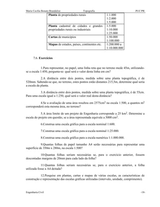 Maria Cecília Bonato Brandalize Topografia PUC/PR
Engenharia Civil -18-
Planta de propriedades rurais 1:1.000
1:2.000
1:5.000
Planta cadastral de cidades e grandes
propriedades rurais ou industriais
1:5.000
1:10.000
1:25.000
Cartas de municípios 1:50.000
1:100.000
Mapas de estados, países, continentes etc. 1:200.000 a
1:10.000.000
7.6. Exercícios
1.Para representar, no papel, uma linha reta que no terreno mede 45m, utilizando-
se a escala 1:450, pergunta-se: qual será o valor desta linha em cm?
2.A distância entre dois pontos, medida sobre uma planta topográfica, é de
520mm. Sabendo-se que, no terreno, estes pontos estão distantes 215,5m, determine qual seria
a escala da planta.
3.A distância entre dois pontos, medida sobre uma planta topográfica, é de 55cm.
Para uma escala igual a 1:250, qual será o valor real desta distância?
4.Se a avaliação de uma área resultou em 2575cm2 na escala 1:500, a quantos m2
corresponderá esta mesma área, no terreno?
5.A área limite de um projeto de Engenharia corresponde a 25 km2. Determine a
escala do projeto em questão, se a área representada equivale a 5000 cm2.
6.Construa uma escala gráfica para a escala nominal 1:600.
7.Construa uma escala gráfica para a escala nominal 1:25.000.
8.Construa uma escala gráfica para a escala numérica 1:1.000.000.
9.Quantas folhas de papel tamanho A4 serão necessárias para representar uma
superfície de 350m x 280m, na escala 1:500?
10.Quantas folhas seriam necessárias se, para o exercício anterior, fossem
descontadas margens de 20mm para cada lado da folha?
11.Quantas folhas seriam necessárias se, para o exercício anterior, a folha
utilizada fosse a A4 deitada?
12.Pesquise em plantas, cartas e mapas de várias escalas, as características de
construção e representação das escalas gráficas utilizadas (intervalo, unidade, comprimento).
 