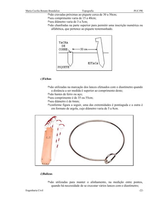Maria Cecília Bonato Brandalize Topografia PUC/PR
Engenharia Civil -22-
îsão cravadas próximas ao piquete cerca de 30 a 50cm;
îseu comprimento varia de 15 a 40cm;
îseu diâmetro varia de 3 a 5cm;
îsão chanfradas na parte superior para permitir uma inscrição numérica ou
alfabética, que pertence ao piquete testemunhado.
c)Fichas
îsão utilizadas na marcação dos lances efetuados com o diastímetro quando
a distância a ser medida é superior ao comprimento deste;
îsão hastes de ferro ou aço;
îseu comprimento é de 35 ou 55cm;
îseu diâmetro é de 6mm;
îconforme figura a seguir, uma das extremidades é pontiaguda e a outra é
em formato de argola, cujo diâmetro varia de 5 a 8cm.
d)Balizas
îsão utilizadas para manter o alinhamento, na medição entre pontos,
quando há necessidade de se executar vários lances com o diastímetro;
 
