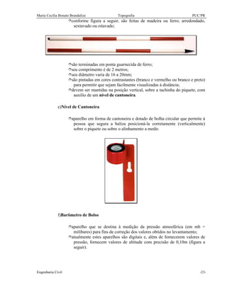 Maria Cecília Bonato Brandalize Topografia PUC/PR
Engenharia Civil -23-
îconforme figura a seguir, são feitas de madeira ou ferro; arredondado,
sextavado ou oitavado;
îsão terminadas em ponta guarnecida de ferro;
îseu comprimento é de 2 metros;
îseu diâmetro varia de 16 a 20mm;
îsão pintadas em cores contrastantes (branco e vermelho ou branco e preto)
para permitir que sejam facilmente visualizadas à distância;
îdevem ser mantidas na posição vertical, sobre a tachinha do piquete, com
auxílio de um nível de cantoneira.
e)Nível de Cantoneira
îaparelho em forma de cantoneira e dotado de bolha circular que permite à
pessoa que segura a baliza posicioná-la corretamente (verticalmente)
sobre o piquete ou sobre o alinhamento a medir.
f)Barômetro de Bolso
îaparelho que se destina à medição da pressão atmosférica (em mb =
milibares) para fins de correção dos valores obtidos no levantamento;
îatualmente estes aparelhos são digitais e, além de fornecerem valores de
pressão, fornecem valores de altitude com precisão de 0,10m (figura a
seguir).
 