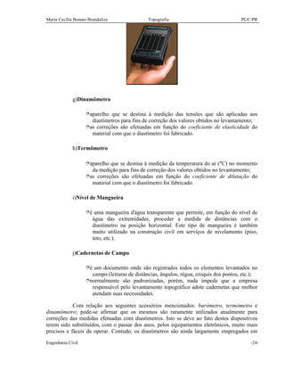 Maria Cecília Bonato Brandalize Topografia PUC/PR
Engenharia Civil -24-
g)Dinamômetro
îaparelho que se destina à medição das tensões que são aplicadas aos
diastímetros para fins de correção dos valores obtidos no levantamento;
îas correções são efetuadas em função do coeficiente de elasticidade do
material com que o diastímetro foi fabricado.
h)Termômetro
îaparelho que se destina à medição da temperatura do ar (°C) no momento
da medição para fins de correção dos valores obtidos no levantamento;
îas correções são efetuadas em função do coeficiente de dilatação do
material com que o diastímetro foi fabricado.
i)Nível de Mangueira
îé uma mangueira d'água transparente que permite, em função do nível de
água das extremidades, proceder a medida de distâncias com o
diastímetro na posição horizontal. Este tipo de mangueira é também
muito utilizado na construção civil em serviços de nivelamento (piso,
teto, etc.).
j)Cadernetas de Campo
îé um documento onde são registrados todos os elementos levantados no
campo (leituras de distâncias, ângulos, régua, croquis dos pontos, etc.);
înormalmente são padronizadas, porém, nada impede que a empresa
responsável pelo levantamento topográfico adote cadernetas que melhor
atendam suas necessidades.
Com relação aos seguintes acessórios mencionados: barômetro, termômetro e
dinamômetro; pode-se afirmar que os mesmos são raramente utilizados atualmente para
correções das medidas efetuadas com diastímetros. Isto se deve ao fato destes dispositivos
terem sido substituídos, com o passar dos anos, pelos equipamentos eletrônicos, muito mais
precisos e fáceis de operar. Contudo, os diastímetros são ainda largamente empregados em
 