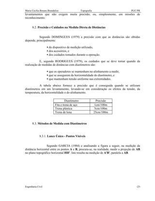 Maria Cecília Bonato Brandalize Topografia PUC/PR
Engenharia Civil -25-
levantamentos que não exigem muita precisão, ou, simplesmente, em missões de
reconhecimento.
8.2. Precisão e Cuidados na Medida Direta de Distâncias
Segundo DOMINGUES (1979) a precisão com que as distâncias são obtidas
depende, principalmente:
• do dispositivo de medição utilizado,
• dos acessórios, e
• dos cuidados tomados durante a operação.
E, segundo RODRIGUES (1979), os cuidados que se deve tomar quando da
realização de medidas de distâncias com diastímetros são:
• que os operadores se mantenham no alinhamento a medir,
• que se assegurem da horizontalidade do diastímetro, e
• que mantenham tensão uniforme nas extremidades.
A tabela abaixo fornece a precisão que é conseguida quando se utilizam
diastímetros em um levantamento, levando-se em consideração os efeitos da tensão, da
temperatura, da horizontalidade e do alinhamento.
Diastímetro Precisão
Fita e trena de aço 1cm/100m
Trena plástica 5cm/100m
Trena de lona 25cm/100m
8.3. Métodos de Medida com Diastímetros
8.3.1. Lance Único - Pontos Visíveis
Segundo GARCIA (1984) e analisando a figura a seguir, na medição da
distância horizontal entre os pontos A e B, procura-se, na realidade, medir a projeção de AB
no plano topográfico horizontal HH'. Isto resulta na medição de A'B', paralela a AB.
 