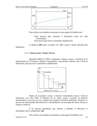 Maria Cecília Bonato Brandalize Topografia PUC/PR
Engenharia Civil -26-
Para realizar esta medição recomenda-se uma equipe de trabalho com:
îduas pessoas para tensionar o diastímetro (uma em cada
extremidade);
îuma pessoa para fazer as anotações (dispensável).
A distância DH (entre os pontos A' e B') é igual à fração indicada pelo
diastímetro.
8.3.2. Vários Lances - Pontos Visíveis
Segundo GARCIA (1984) e analisando a figura a seguir, o balizeiro de ré
(posicionado em A) orienta o balizeiro intermediário, cuja posição coincide com o final do
diastímetro, para que este se mantenha no alinhamento.
Depois de executado o lance, o balizeiro intermediário marca o final do
diastímetro com uma ficha. O balizeiro de ré, então, ocupa a posição do balizeiro
intermediário, e este, por sua vez, ocupará nova posição ao final do diastímetro. Repete-se o
processo de deslocamento das balizas (ré e intermediária) e de marcação dos lances até que se
chegue ao ponto B.
É de máxima importância que, durante a medição, os balizeiros se
mantenham sobre o alinhamento AB.
Para realizar esta medição recomenda-se uma equipe de trabalho com:
 