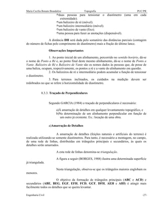 Maria Cecília Bonato Brandalize Topografia PUC/PR
Engenharia Civil -27-
îduas pessoas para tensionar o diastímetro (uma em cada
extremidade).
îum balizeiro de ré (móvel).
îum balizeiro intermediário (móvel).
îum balizeiro de vante (fixo).
îuma pessoa para fazer as anotações (dispensável).
A distância DH será dada pelo somatório das distâncias parciais (contagem
do número de fichas pelo comprimento do diastímetro) mais a fração do último lance.
Observações Importantes
1. Ao ponto inicial de um alinhamento, percorrido no sentido horário, dá-se
o nome de Ponto a Ré e, ao ponto final deste mesmo alinhamento, dá-se o nome de Ponto a
Vante. Balizeiro de Ré e Balizeiro de Vante são os nomes dados às pessoas que, de posse de
uma baliza, ocupam, respectivamente, os pontos a ré e a vante do alinhamento em questão.
2. Os balizeiros de ré e intermediário podem acumular a função de tensionar
o diastímetro.
3. Para terrenos inclinados, os cuidados na medição devem ser
redobrados no que se refere à horizontalidade do diastímetro.
8.3.3. Traçado de Perpendiculares
Segundo GARCIA (1984) o traçado de perpendiculares é necessário:
a)À amarração de detalhes em qualquer levantamento topográfico, e
b)Na determinação de um alinhamento perpendicular em função de
um outro já existente. Ex.: locação de uma obra.
a)Amarração de Detalhes
A amarração de detalhes (feições naturais e artificiais do terreno) é
realizada utilizando-se somente diastímetros. Para tanto, é necessário a montagem, no campo,
de uma rede de linhas, distribuídas em triângulos principais e secundários, às quais os
detalhes serão amarrados.
A esta rede de linhas denomina-se triangulação.
A figura a seguir (BORGES, 1988) ilustra uma determinada superfície
já triangulada.
Nesta triangulação, observa-se que os triângulos maiores englobam os
menores.
O objetivo da formação de triângulos principais (ABC e ACD) e
secundários (ABE, BEG, EGF, EFH, FCD, GCF, DFH, AEH e AHI) é atingir mais
facilmente todos os detalhes que se queira levantar.
 