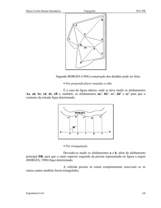 Maria Cecília Bonato Brandalize Topografia PUC/PR
Engenharia Civil -28-
Segundo BORGES (1988) a amarração dos detalhes pode ser feita:
• Por perpendiculares tomadas a olho
É o caso da figura abaixo, onde se deve medir os alinhamentos
Aa, ab, bc, cd, de, eB e, também, os alinhamentos aa’, bb’, cc’, dd’ e ee’ para que o
contorno da estrada fique determinado.
• Por triangulação
Devendo-se medir os alinhamentos a e b, além do alinhamento
principal DB, para que o canto superior esquerdo da piscina representada na figura a seguir
(BORGES, 1988) fique determinado.
A referida piscina só estará completamente amarrada se os
outros cantos também forem triangulados.
 