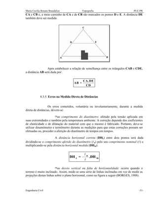 Maria Cecília Bonato Brandalize Topografia PUC/PR
Engenharia Civil -31-
CA e CB e, a meio caminho de CA e de CB são marcados os pontos D e E. A distância DE
também deve ser medida.
Após estabelecer a relação de semelhança entre os triângulos CAB e CDE,
a distância AB será dada por:
AB =
CA.DE
CD
8.3.5. Erros na Medida Direta de Distâncias
Os erros cometidos, voluntária ou involuntariamente, durante a medida
direta de distâncias, devem-se:
îao comprimento do diastímetro: afetado pela tensão aplicada em
suas extremidades e também pela temperatura ambiente. A correção depende dos coeficientes
de elasticidade e de dilatação do material com que o mesmo é fabricado. Portanto, deve-se
utilizar dinamômetro e termômetro durante as medições para que estas correções possam ser
efetuadas ou, proceder a aferição do diastímetro de tempos em tempos.
A distância horizontal correta (DHc) entre dois pontos será dada
dividindo-se o comprimento aferido do diastímetro (la) pelo seu comprimento nominal (l) e
multiplicando-se pela distância horizontal medida (DHm):
m
a
c DH.=DH
l
l
îao desvio vertical ou falta de horizontalidade: ocorre quando o
terreno é muito inclinado. Assim, mede-se uma série de linhas inclinadas em vez de medir as
projeções destas linhas sobre o plano horizontal, como na figura a seguir (BORGES, 1988).
 