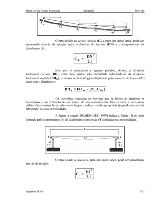Maria Cecília Bonato Brandalize Topografia PUC/PR
Engenharia Civil -32-
O erro devido ao desvio vertical (Cdv), para um único lance, pode ser
encontrado através da relação entre o desnível do terreno (DN) e o comprimento do
diastímetro (l):
l2.
DN
=C
2
dv
Este erro é cumulativo e sempre positivo. Assim, a distância
horizontal correta (DHc) entre dois pontos será encontrada subtraindo-se da distância
horizontal medida (DHm), o desvio vertical (Cdv) multiplicado pelo número de lances (Nl)
dado com o diastímetro:
)C.N(DH=DH dvmc l−
îà catenária: curvatura ou barriga que se forma ao tensionar o
diastímetro e que é função do seu peso e do seu comprimento. Para evitá-la, é necessário
utilizar diastímetros leves, não muito longos e aplicar tensão apropriada (segundo normas do
fabricante) às suas extremidades.
A figura a seguir (DOMINGUES, 1979) indica a flecha (f) do arco
formado pelo comprimento (l) do diastímetro com tensão (T) aplicada nas extremidades.
O erro devido à catenária, para um único lance, pode ser encontrado
através da relação:
l3.
8.f
=C
2
c
 
