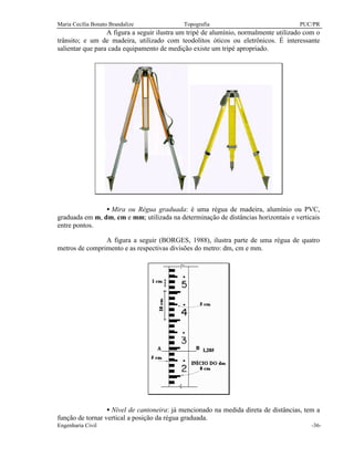 Maria Cecília Bonato Brandalize Topografia PUC/PR
Engenharia Civil -36-
A figura a seguir ilustra um tripé de alumínio, normalmente utilizado com o
trânsito; e um de madeira, utilizado com teodolitos óticos ou eletrônicos. É interessante
salientar que para cada equipamento de medição existe um tripé apropriado.
• Mira ou Régua graduada: é uma régua de madeira, alumínio ou PVC,
graduada em m, dm, cm e mm; utilizada na determinação de distâncias horizontais e verticais
entre pontos.
A figura a seguir (BORGES, 1988), ilustra parte de uma régua de quatro
metros de comprimento e as respectivas divisões do metro: dm, cm e mm.
• Nível de cantoneira: já mencionado na medida direta de distâncias, tem a
função de tornar vertical a posição da régua graduada.
 