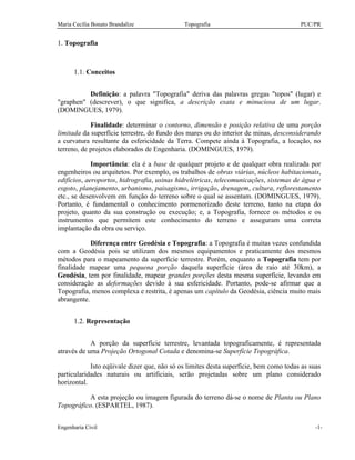 Maria Cecília Bonato Brandalize Topografia PUC/PR
Engenharia Civil -1-
1. Topografia
1.1. Conceitos
Definição: a palavra "Topografia" deriva das palavras gregas "topos" (lugar) e
"graphen" (descrever), o que significa, a descrição exata e minuciosa de um lugar.
(DOMINGUES, 1979).
Finalidade: determinar o contorno, dimensão e posição relativa de uma porção
limitada da superfície terrestre, do fundo dos mares ou do interior de minas, desconsiderando
a curvatura resultante da esfericidade da Terra. Compete ainda à Topografia, a locação, no
terreno, de projetos elaborados de Engenharia. (DOMINGUES, 1979).
Importância: ela é a base de qualquer projeto e de qualquer obra realizada por
engenheiros ou arquitetos. Por exemplo, os trabalhos de obras viárias, núcleos habitacionais,
edifícios, aeroportos, hidrografia, usinas hidrelétricas, telecomunicações, sistemas de água e
esgoto, planejamento, urbanismo, paisagismo, irrigação, drenagem, cultura, reflorestamento
etc., se desenvolvem em função do terreno sobre o qual se assentam. (DOMINGUES, 1979).
Portanto, é fundamental o conhecimento pormenorizado deste terreno, tanto na etapa do
projeto, quanto da sua construção ou execução; e, a Topografia, fornece os métodos e os
instrumentos que permitem este conhecimento do terreno e asseguram uma correta
implantação da obra ou serviço.
Diferença entre Geodésia e Topografia: a Topografia é muitas vezes confundida
com a Geodésia pois se utilizam dos mesmos equipamentos e praticamente dos mesmos
métodos para o mapeamento da superfície terrestre. Porém, enquanto a Topografia tem por
finalidade mapear uma pequena porção daquela superfície (área de raio até 30km), a
Geodésia, tem por finalidade, mapear grandes porções desta mesma superfície, levando em
consideração as deformações devido à sua esfericidade. Portanto, pode-se afirmar que a
Topografia, menos complexa e restrita, é apenas um capítulo da Geodésia, ciência muito mais
abrangente.
1.2. Representação
A porção da superfície terrestre, levantada topograficamente, é representada
através de uma Projeção Ortogonal Cotada e denomina-se Superfície Topográfica.
Isto eqüivale dizer que, não só os limites desta superfície, bem como todas as suas
particularidades naturais ou artificiais, serão projetadas sobre um plano considerado
horizontal.
A esta projeção ou imagem figurada do terreno dá-se o nome de Planta ou Plano
Topográfico. (ESPARTEL, 1987).
 