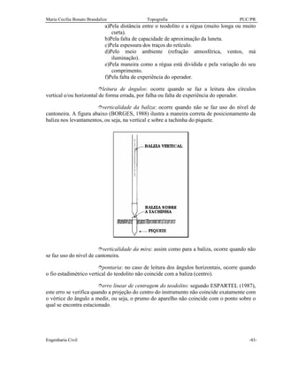 Maria Cecília Bonato Brandalize Topografia PUC/PR
Engenharia Civil -43-
a)Pela distância entre o teodolito e a régua (muito longa ou muito
curta).
b)Pela falta de capacidade de aproximação da luneta.
c)Pela espessura dos traços do retículo.
d)Pelo meio ambiente (refração atmosférica, ventos, má
iluminação).
e)Pela maneira como a régua está dividida e pela variação do seu
comprimento.
f)Pela falta de experiência do operador.
îleitura de ângulos: ocorre quando se faz a leitura dos círculos
vertical e/ou horizontal de forma errada, por falha ou falta de experiência do operador.
îverticalidade da baliza: ocorre quando não se faz uso do nível de
cantoneira. A figura abaixo (BORGES, 1988) ilustra a maneira correta de posicionamento da
baliza nos levantamentos, ou seja, na vertical e sobre a tachinha do piquete.
îverticalidade da mira: assim como para a baliza, ocorre quando não
se faz uso do nível de cantoneira.
îpontaria: no caso de leitura dos ângulos horizontais, ocorre quando
o fio estadimétrico vertical do teodolito não coincide com a baliza (centro).
îerro linear de centragem do teodolito: segundo ESPARTEL (1987),
este erro se verifica quando a projeção do centro do instrumento não coincide exatamente com
o vértice do ângulo a medir, ou seja, o prumo do aparelho não coincide com o ponto sobre o
qual se encontra estacionado.
 