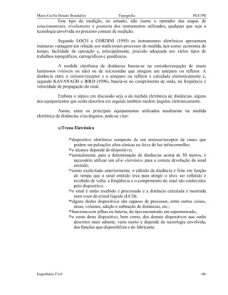 Maria Cecília Bonato Brandalize Topografia PUC/PR
Engenharia Civil -46-
Este tipo de medição, no entanto, não isenta o operador das etapas de
estacionamento, nivelamento e pontaria dos instrumentos utilizados, qualquer que seja a
tecnologia envolvida no processo comum de medição.
Segundo LOCH e CORDINI (1995) os instrumentos eletrônicos apresentam
inúmeras vantagens em relação aos tradicionais processos de medida, tais como: economia de
tempo, facilidade de operação e, principalmente, precisão adequada aos vários tipos de
trabalhos topográficos, cartográficos e geodésicos.
A medida eletrônica de distâncias baseia-se na emissão/recepção de sinais
luminosos (visíveis ou não) ou de microondas que atingem um anteparo ou refletor. A
distância entre o emissor/receptor e o anteparo ou refletor é calculada eletronicamente e,
segundo KAVANAGH e BIRD (1996), baseia-se no comprimento de onda, na freqüência e
velocidade de propagação do sinal.
Embora o tópico em discussão seja o da medida eletrônica de distâncias, alguns
dos equipamentos que serão descritos em seguida também medem ângulos eletronicamente.
Assim, entre os principais equipamentos utilizados atualmente na medida
eletrônica de distâncias e/ou ângulos, pode-se citar:
a)Trena Eletrônica
îdispositivo eletrônico composto de um emissor/receptor de sinais que
podem ser pulsações ultra-sônicas ou feixe de luz infravermelho;
îo alcance depende do dispositivo;
înormalmente, para a determinação de distâncias acima de 50 metros, é
necessário utilizar um alvo eletrônico para a correta devolução do sinal
emitido;
îcomo explicitado anteriormente, o cálculo da distância é feito em função
do tempo que o sinal emitido leva para atingir o alvo, ser refletido e
recebido de volta; a freqüência e o comprimento do sinal são conhecidos
pelo dispositivo;
îo sinal é então recebido e processado e a distância calculada é mostrada
num visor de cristal líquido (LCD);
îalguns destes dispositivos são capazes de processar, entre outras coisas,
áreas, volumes, adição e subtração de distâncias, etc.;
îfunciona com pilhas ou bateria, do tipo encontrado em supermercado;
îo custo deste dispositivo, bem como, dos demais dispositivos que serão
descritos mais adiante, varia muito e depende da tecnologia envolvida,
das funções que disponibiliza e do fabricante.
 