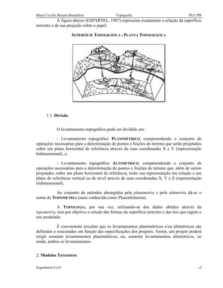 Maria Cecília Bonato Brandalize Topografia PUC/PR
Engenharia Civil -2-
A figura abaixo (ESPARTEL, 1987) representa exatamente a relação da superfície
terrestre e de sua projeção sobre o papel.
SUPERFÍCIE TOPOGRÁFICA - PLANTA TOPOGRÁFICA
1.3. Divisão
O levantamento topográfico pode ser dividido em :
- Levantamento topográfico PLANIMÉTRICO, compreendendo o conjunto de
operações necessárias para a determinação de pontos e feições do terreno que serão projetados
sobre um plano horizontal de referência através de suas coordenadas X e Y (representação
bidimensional), e,
- Levantamento topográfico ALTIMÉTRICO, compreendendo o conjunto de
operações necessárias para a determinação de pontos e feições do terreno que, além de serem
projetados sobre um plano horizontal de referência, terão sua representação em relação a um
plano de referência vertical ou de nível através de suas coordenadas X, Y e Z (representação
tridimensional).
Ao conjunto de métodos abrangidos pela planimetria e pela altimetria dá-se o
nome de TOPOMETRIA (mais conhecida como Planialtimetria).
A TOPOLOGIA, por sua vez, utilizando-se dos dados obtidos através da
topometria, tem por objetivo o estudo das formas da superfície terrestre e das leis que regem o
seu modelado.
É conveniente ressaltar que os levantamentos planimétricos e/ou altimétricos são
definidos e executados em função das especificações dos projetos. Assim, um projeto poderá
exigir somente levantamentos planimétricos, ou, somente levantamentos altimétricos, ou
ainda, ambos os levantamentos.
2. Modelos Terrestres
 